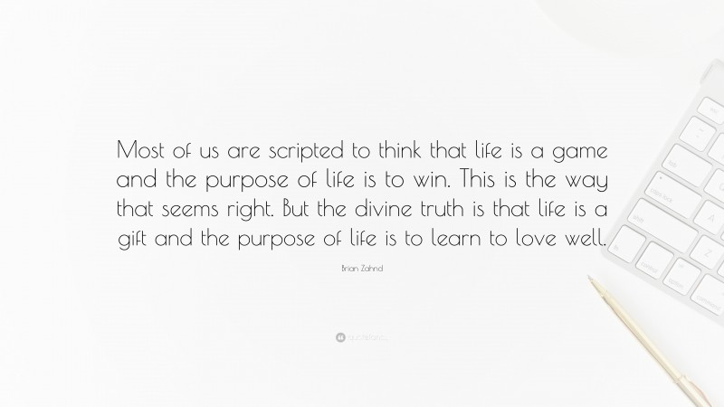 Brian Zahnd Quote: “Most of us are scripted to think that life is a game and the purpose of life is to win. This is the way that seems right. But the divine truth is that life is a gift and the purpose of life is to learn to love well.”