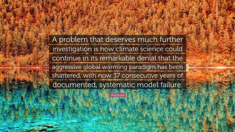 Alan Moran Quote: “A problem that deserves much further investigation is how climate science could continue in its remarkable denial that the aggressive global warming paradigm has been shattered, with now 37 consecutive years of documented, systematic model failure.”