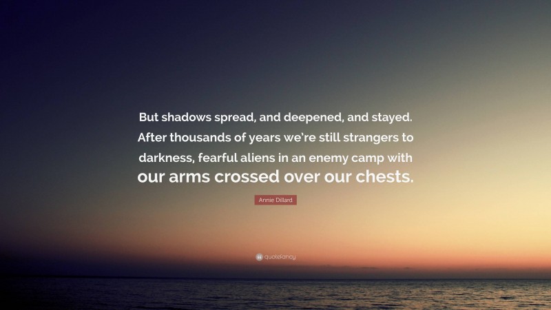 Annie Dillard Quote: “But shadows spread, and deepened, and stayed. After thousands of years we’re still strangers to darkness, fearful aliens in an enemy camp with our arms crossed over our chests.”
