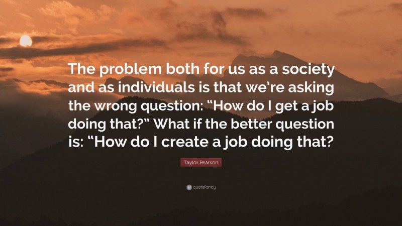 Taylor Pearson Quote: “The problem both for us as a society and as individuals is that we’re asking the wrong question: “How do I get a job doing that?” What if the better question is: “How do I create a job doing that?”
