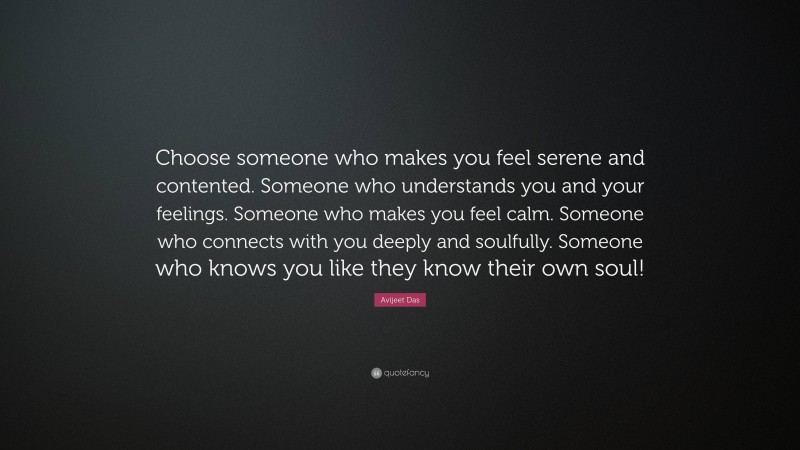 Avijeet Das Quote: “Choose someone who makes you feel serene and contented. Someone who understands you and your feelings. Someone who makes you feel calm. Someone who connects with you deeply and soulfully. Someone who knows you like they know their own soul!”