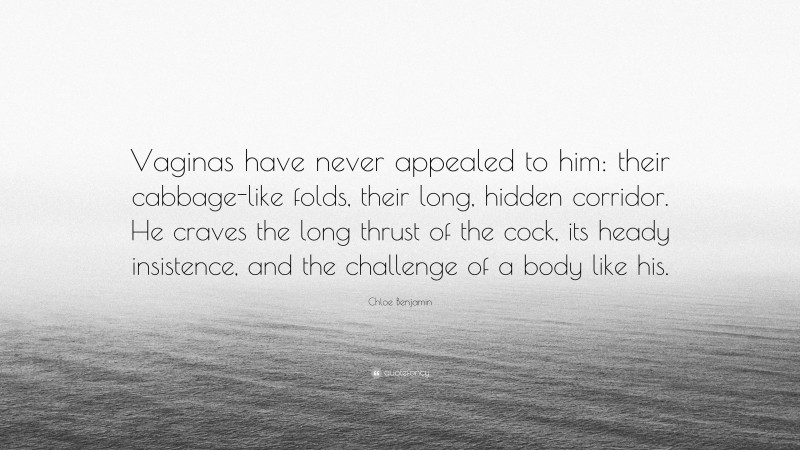 Chloe Benjamin Quote: “Vaginas have never appealed to him: their cabbage-like folds, their long, hidden corridor. He craves the long thrust of the cock, its heady insistence, and the challenge of a body like his.”