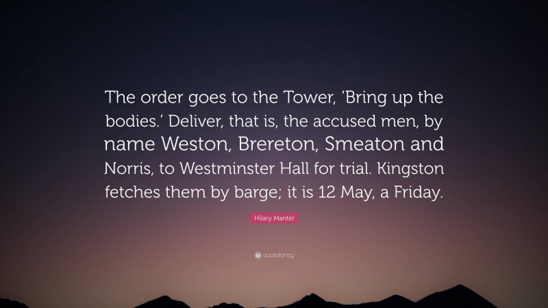 Hilary Mantel Quote: “The order goes to the Tower, ‘Bring up the bodies.’ Deliver, that is, the accused men, by name Weston, Brereton, Smeaton and Norris, to Westminster Hall for trial. Kingston fetches them by barge; it is 12 May, a Friday.”