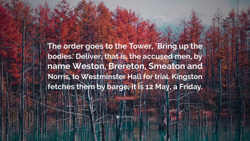 Hilary Mantel Quote: “The order goes to the Tower, ‘Bring up the bodies.’ Deliver, that is, the accused men, by name Weston, Brereton, Smeaton and Norris, to Westminster Hall for trial. Kingston fetches them by barge; it is 12 May, a Friday.”