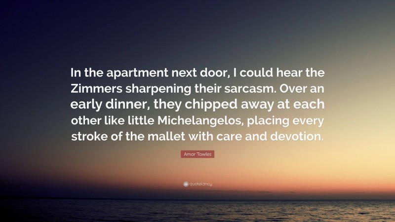 Amor Towles Quote: “In the apartment next door, I could hear the Zimmers sharpening their sarcasm. Over an early dinner, they chipped away at each other like little Michelangelos, placing every stroke of the mallet with care and devotion.”