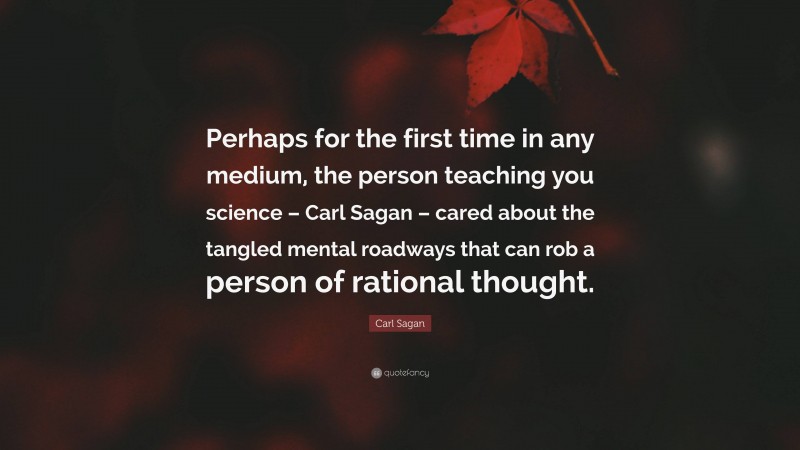 Carl Sagan Quote: “Perhaps for the first time in any medium, the person teaching you science – Carl Sagan – cared about the tangled mental roadways that can rob a person of rational thought.”