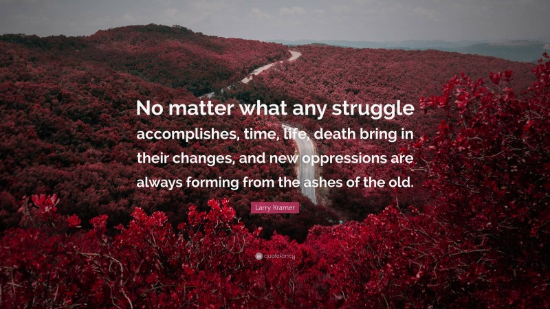 Larry Kramer Quote: “No matter what any struggle accomplishes, time, life, death bring in their changes, and new oppressions are always forming from the ashes of the old.”