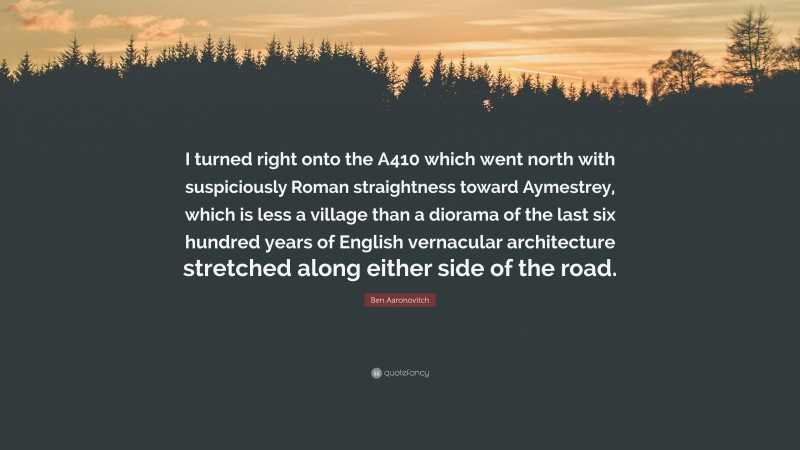 Ben Aaronovitch Quote: “I turned right onto the A410 which went north with suspiciously Roman straightness toward Aymestrey, which is less a village than a diorama of the last six hundred years of English vernacular architecture stretched along either side of the road.”