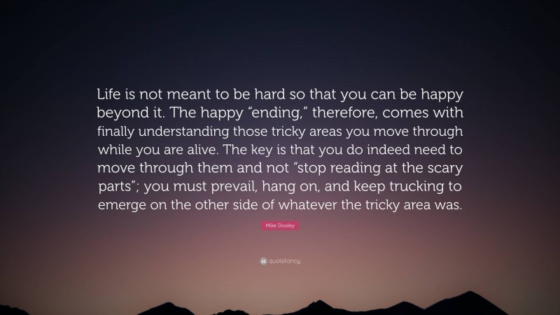 Mike Dooley Quote: “Life is not meant to be hard so that you can be happy beyond it. The happy “ending,” therefore, comes with finally understanding those tricky areas you move through while you are alive. The key is that you do indeed need to move through them and not “stop reading at the scary parts”; you must prevail, hang on, and keep trucking to emerge on the other side of whatever the tricky area was.”