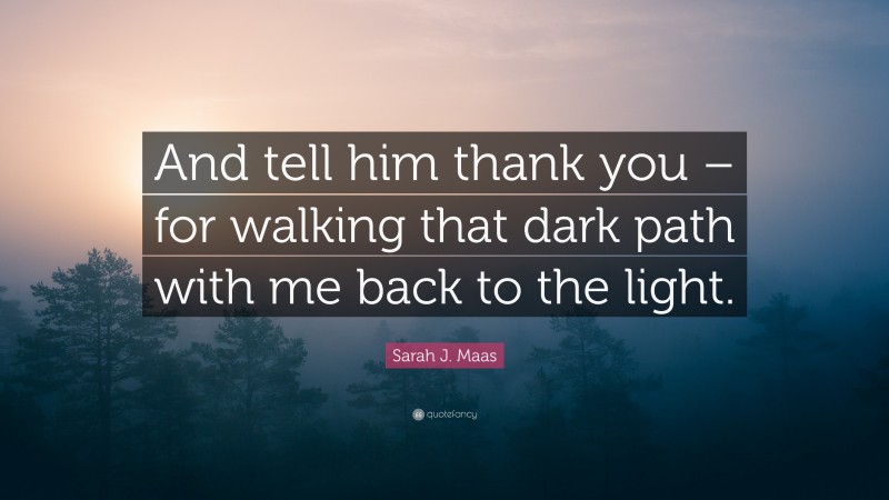 Sarah J. Maas Quote: “And tell him thank you – for walking that dark path with me back to the light.”