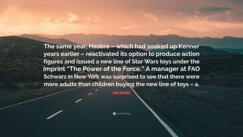 Brian Jay Jones Quote: “The same year, Hasbro – which had soaked up Kenner years earlier – reactivated its option to produce action figures and issued a new line of Star Wars toys under the imprint “The Power of the Force.” A manager at FAO Schwarz in New York was surprised to see that there were more adults than children buying the new line of toys – a.”