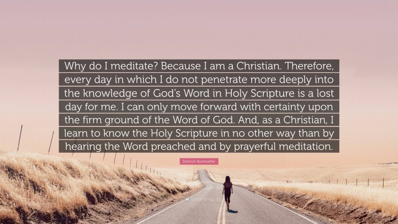 Dietrich Bonhoeffer Quote: “Why do I meditate? Because I am a Christian. Therefore, every day in which I do not penetrate more deeply into the knowledge of God’s Word in Holy Scripture is a lost day for me. I can only move forward with certainty upon the firm ground of the Word of God. And, as a Christian, I learn to know the Holy Scripture in no other way than by hearing the Word preached and by prayerful meditation.”