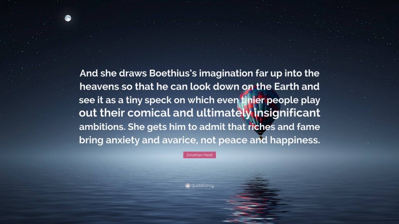 Jonathan Haidt Quote: “And she draws Boethius’s imagination far up into the heavens so that he can look down on the Earth and see it as a tiny speck on which even tinier people play out their comical and ultimately insignificant ambitions. She gets him to admit that riches and fame bring anxiety and avarice, not peace and happiness.”