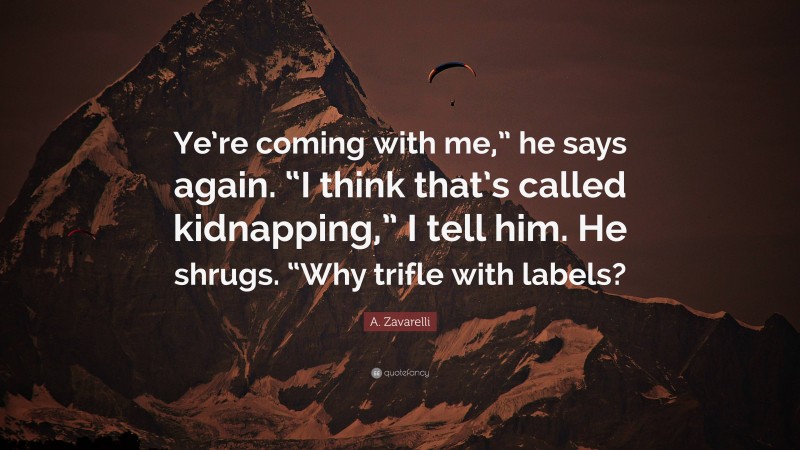 A. Zavarelli Quote: “Ye’re coming with me,” he says again. “I think that’s called kidnapping,” I tell him. He shrugs. “Why trifle with labels?”