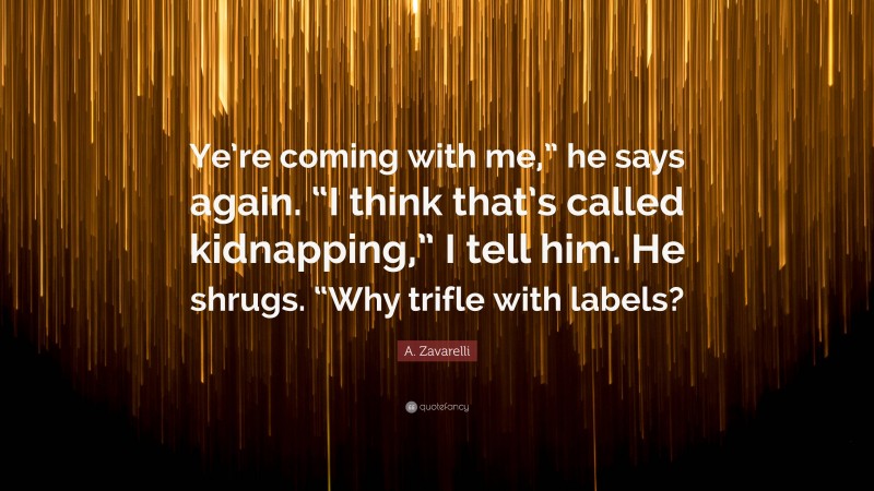 A. Zavarelli Quote: “Ye’re coming with me,” he says again. “I think that’s called kidnapping,” I tell him. He shrugs. “Why trifle with labels?”