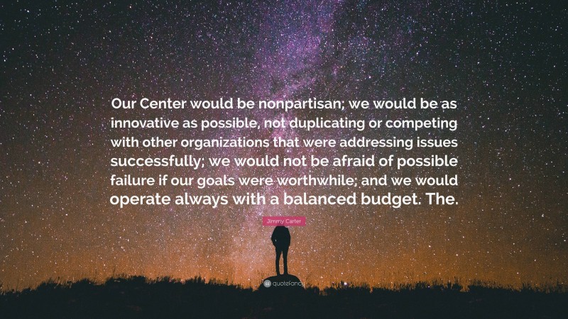 Jimmy Carter Quote: “Our Center would be nonpartisan; we would be as innovative as possible, not duplicating or competing with other organizations that were addressing issues successfully; we would not be afraid of possible failure if our goals were worthwhile; and we would operate always with a balanced budget. The.”