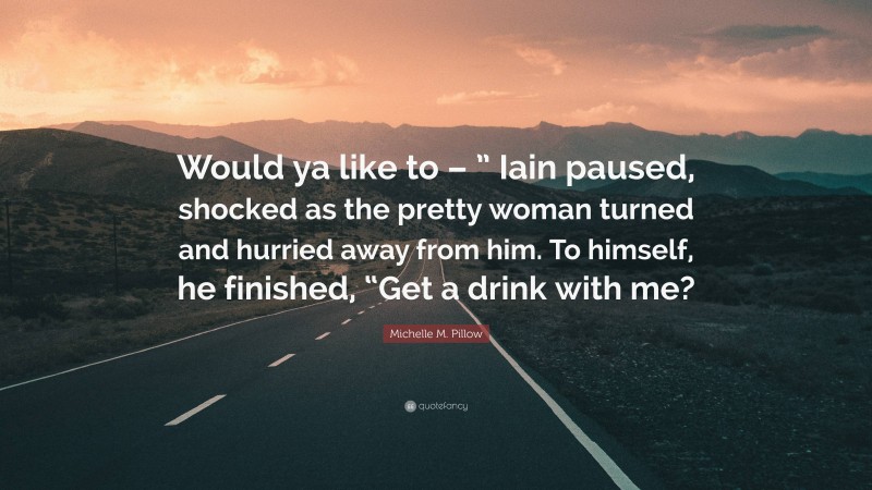 Michelle M. Pillow Quote: “Would ya like to – ” Iain paused, shocked as the pretty woman turned and hurried away from him. To himself, he finished, “Get a drink with me?”