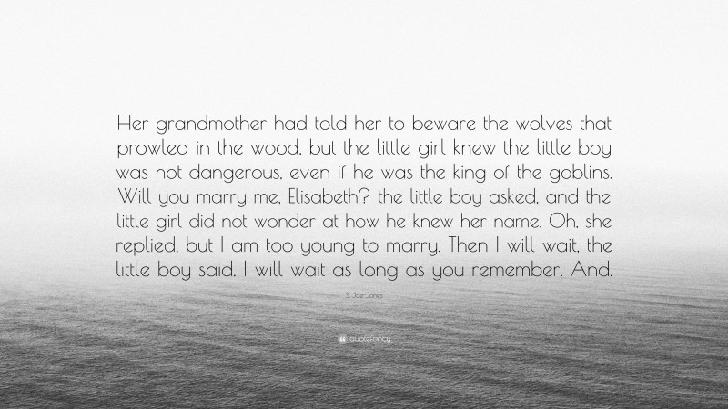 S. Jae-Jones Quote: “Her grandmother had told her to beware the wolves that prowled in the wood, but the little girl knew the little boy was not dangerous, even if he was the king of the goblins. Will you marry me, Elisabeth? the little boy asked, and the little girl did not wonder at how he knew her name. Oh, she replied, but I am too young to marry. Then I will wait, the little boy said. I will wait as long as you remember. And.”