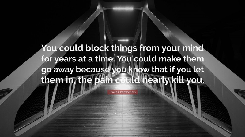 Diane Chamberlain Quote: “You could block things from your mind for years at a time. You could make them go away because you know that if you let them in, the pain could nearly kill you.”