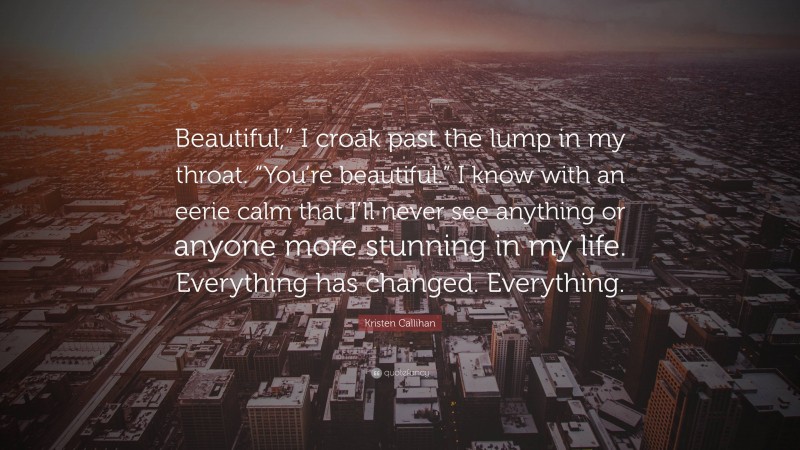 Kristen Callihan Quote: “Beautiful,” I croak past the lump in my throat. “You’re beautiful.” I know with an eerie calm that I’ll never see anything or anyone more stunning in my life. Everything has changed. Everything.”