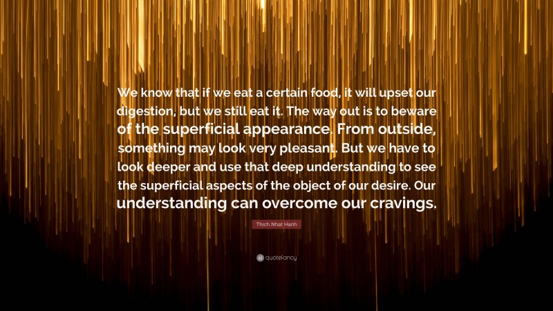 Thich Nhat Hanh Quote: “We know that if we eat a certain food, it will upset our digestion, but we still eat it. The way out is to beware of the superficial appearance. From outside, something may look very pleasant. But we have to look deeper and use that deep understanding to see the superficial aspects of the object of our desire. Our understanding can overcome our cravings.”