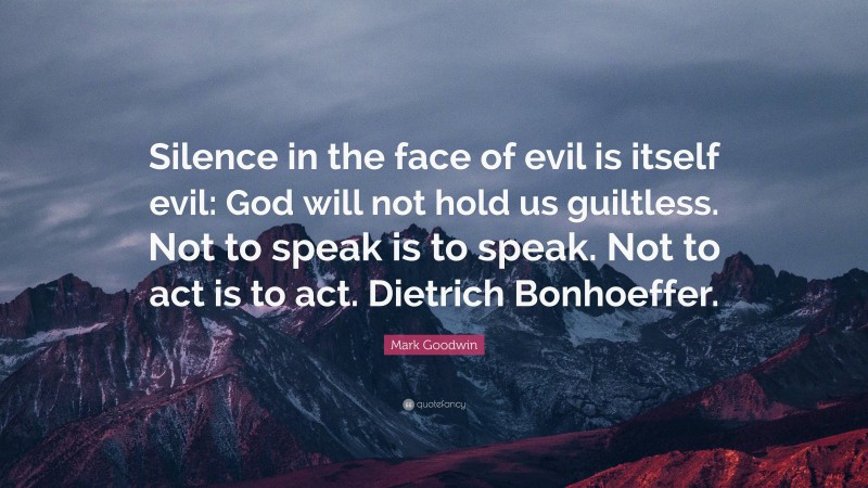 Mark Goodwin Quote: “Silence in the face of evil is itself evil: God will not hold us guiltless. Not to speak is to speak. Not to act is to act. Dietrich Bonhoeffer.”