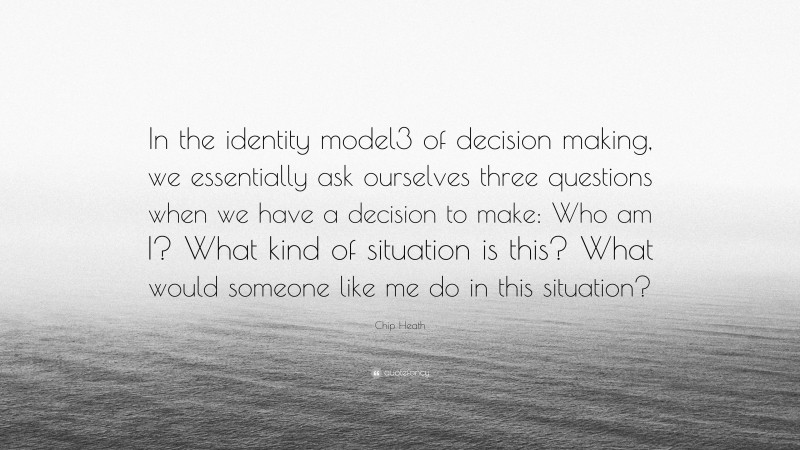 Chip Heath Quote: “In the identity model3 of decision making, we essentially ask ourselves three questions when we have a decision to make: Who am I? What kind of situation is this? What would someone like me do in this situation?”