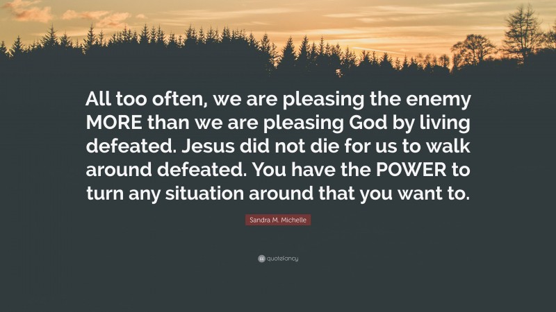 Sandra M. Michelle Quote: “All too often, we are pleasing the enemy MORE than we are pleasing God by living defeated. Jesus did not die for us to walk around defeated. You have the POWER to turn any situation around that you want to.”