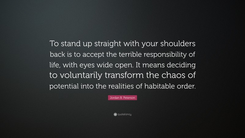 Jordan B. Peterson Quote: “To stand up straight with your shoulders back is to accept the terrible responsibility of life, with eyes wide open. It means deciding to voluntarily transform the chaos of potential into the realities of habitable order.”