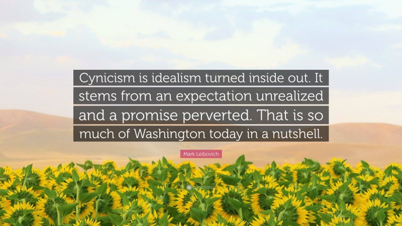 Mark Leibovich Quote: “Cynicism is idealism turned inside out. It stems from an expectation unrealized and a promise perverted. That is so much of Washington today in a nutshell.”