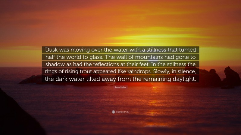 Peter Heller Quote: “Dusk was moving over the water with a stillness that turned half the world to glass. The wall of mountains had gone to shadow as had the reflections at their feet. In the stillness the rings of rising trout appeared like raindrops. Slowly, in silence, the dark water tilted away from the remaining daylight.”