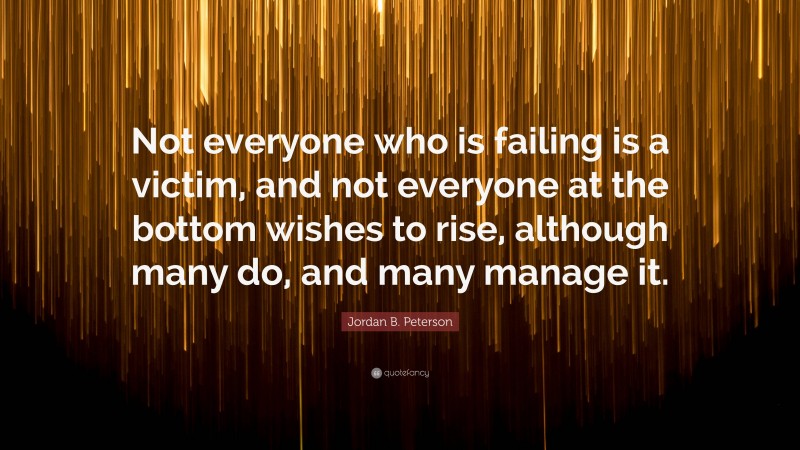 Jordan B. Peterson Quote: “Not everyone who is failing is a victim, and not everyone at the bottom wishes to rise, although many do, and many manage it.”