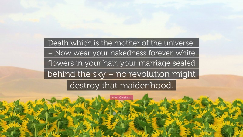 Allen Ginsberg Quote: “Death which is the mother of the universe! – Now wear your nakedness forever, white flowers in your hair, your marriage sealed behind the sky – no revolution might destroy that maidenhood.”