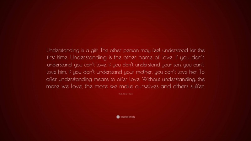 Thich Nhat Hanh Quote: “Understanding is a gift. The other person may feel understood for the first time. Understanding is the other name of love. If you don’t understand, you can’t love. If you don’t understand your son, you can’t love him. If you don’t understand your mother, you can’t love her. To offer understanding means to offer love. Without understanding, the more we love, the more we make ourselves and others suffer.”