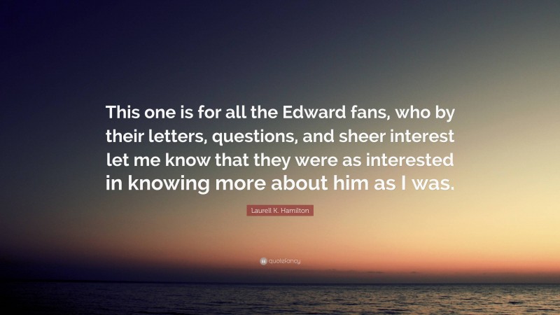 Laurell K. Hamilton Quote: “This one is for all the Edward fans, who by their letters, questions, and sheer interest let me know that they were as interested in knowing more about him as I was.”