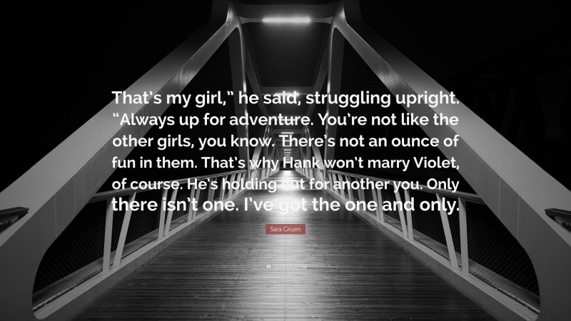 Sara Gruen Quote: “That’s my girl,” he said, struggling upright. “Always up for adventure. You’re not like the other girls, you know. There’s not an ounce of fun in them. That’s why Hank won’t marry Violet, of course. He’s holding out for another you. Only there isn’t one. I’ve got the one and only.”