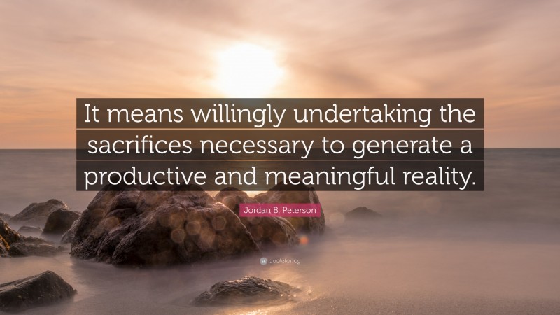 Jordan B. Peterson Quote: “It means willingly undertaking the sacrifices necessary to generate a productive and meaningful reality.”