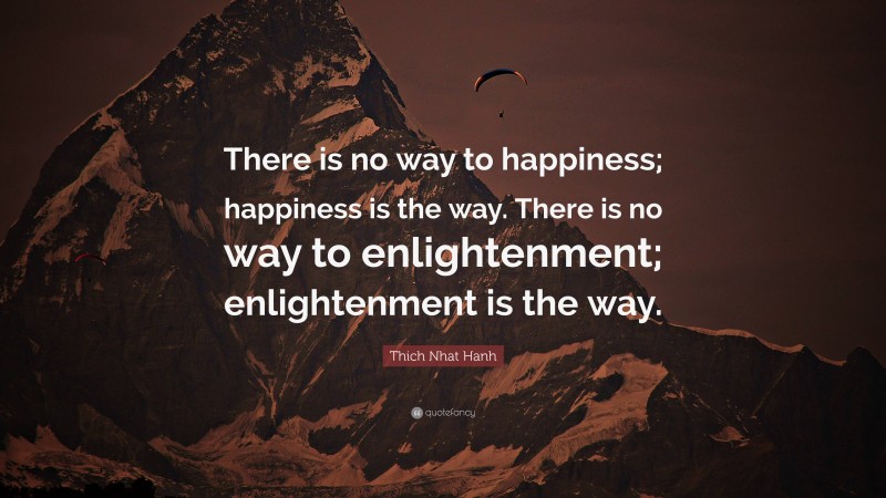 Thich Nhat Hanh Quote: “There is no way to happiness; happiness is the way. There is no way to enlightenment; enlightenment is the way.”