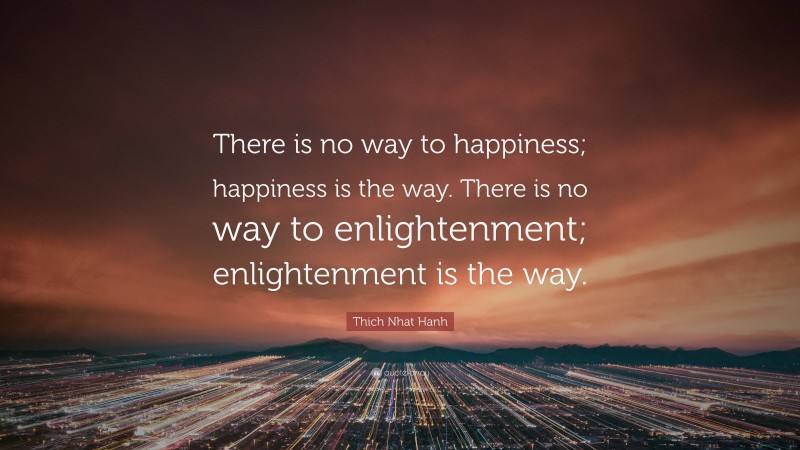 Thich Nhat Hanh Quote: “There is no way to happiness; happiness is the way. There is no way to enlightenment; enlightenment is the way.”