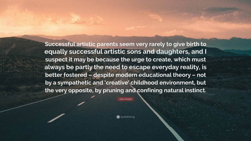 John Fowles Quote: “Successful artistic parents seem very rarely to give birth to equally successful artistic sons and daughters, and I suspect it may be because the urge to create, which must always be partly the need to escape everyday reality, is better fostered – despite modern educational theory – not by a sympathetic and ‘creative’ childhood environment, but the very opposite, by pruning and confining natural instinct.”