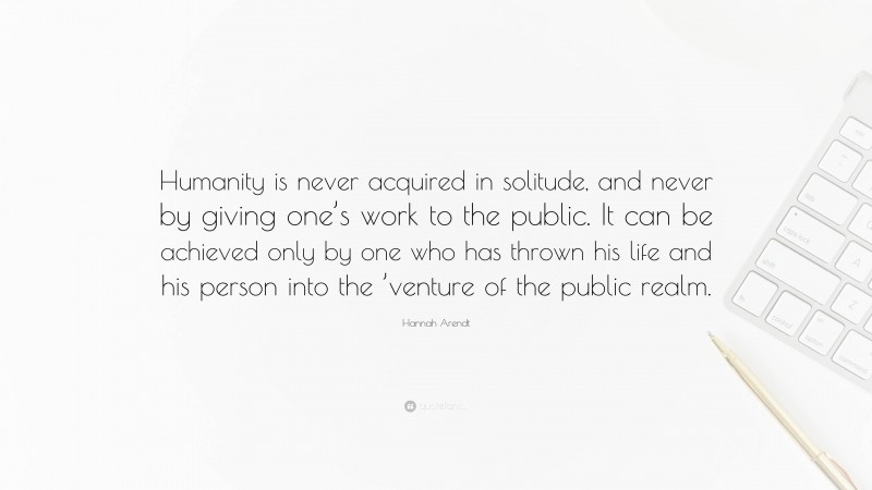Hannah Arendt Quote: “Humanity is never acquired in solitude, and never by giving one’s work to the public. It can be achieved only by one who has thrown his life and his person into the ’venture of the public realm.”