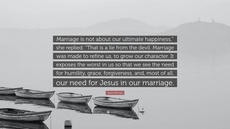 Karen Ehman Quote: “Marriage is not about our ultimate happiness,” she replied. “That is a lie from the devil. Marriage was made to refine us, to grow our character. It exposes the worst in us so that we see the need for humility, grace, forgiveness, and, most of all, our need for Jesus in our marriage.”