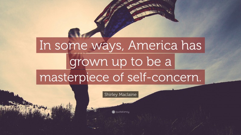 Shirley Maclaine Quote: “In some ways, America has grown up to be a masterpiece of self-concern.”