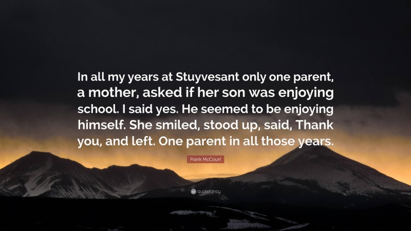 Frank McCourt Quote: “In all my years at Stuyvesant only one parent, a mother, asked if her son was enjoying school. I said yes. He seemed to be enjoying himself. She smiled, stood up, said, Thank you, and left. One parent in all those years.”