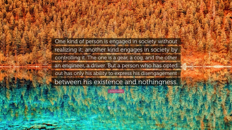 John Fowles Quote: “One kind of person is engaged in society without realizing it; another kind engages in society by controlling it. The one is a gear, a cog, and the other an engineer, a driver. But a person who has opted out has only his ability to express his disengagement between his existence and nothingness.”