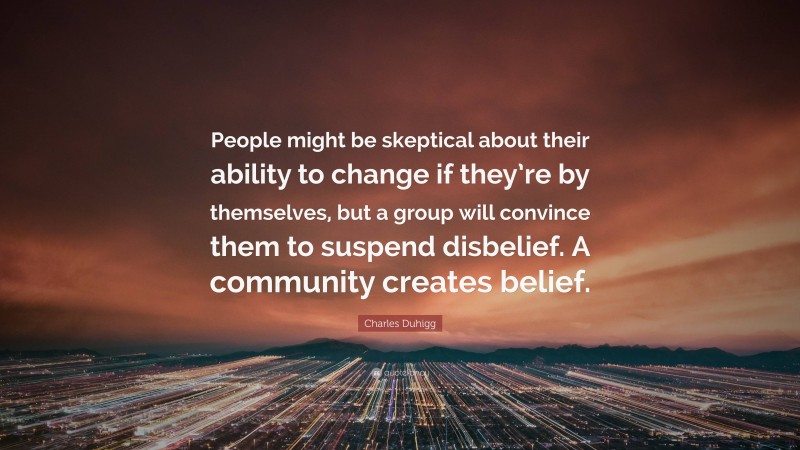 Charles Duhigg Quote: “People might be skeptical about their ability to change if they’re by themselves, but a group will convince them to suspend disbelief. A community creates belief.”