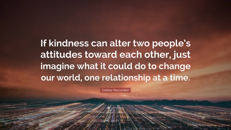 Debbie Macomber Quote: “If kindness can alter two people’s attitudes toward each other, just imagine what it could do to change our world, one relationship at a time.”