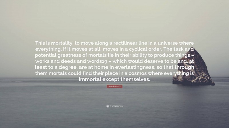 Hannah Arendt Quote: “This is mortality: to move along a rectilinear line in a universe where everything, if it moves at all, moves in a cyclical order. The task and potential greatness of mortals lie in their ability to produce things – works and deeds and words19 – which would deserve to be and, at least to a degree, are at home in everlastingness, so that through them mortals could find their place in a cosmos where everything is immortal except themselves.”