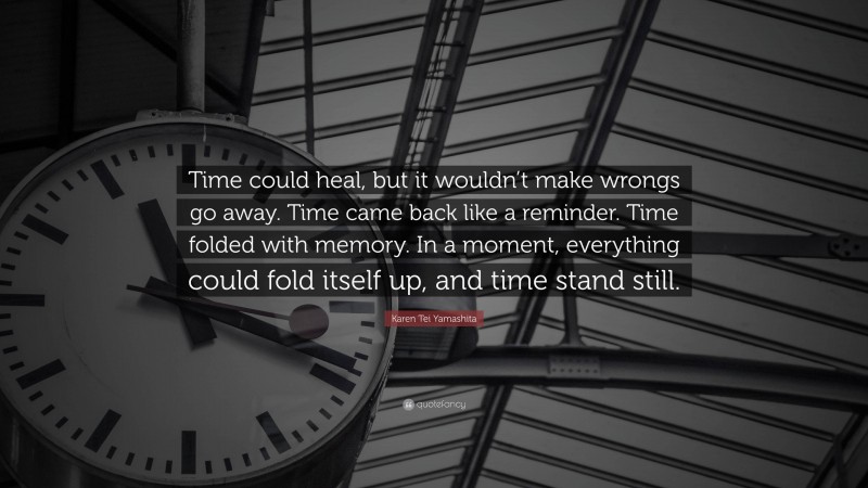 Karen Tei Yamashita Quote: “Time could heal, but it wouldn’t make wrongs go away. Time came back like a reminder. Time folded with memory. In a moment, everything could fold itself up, and time stand still.”