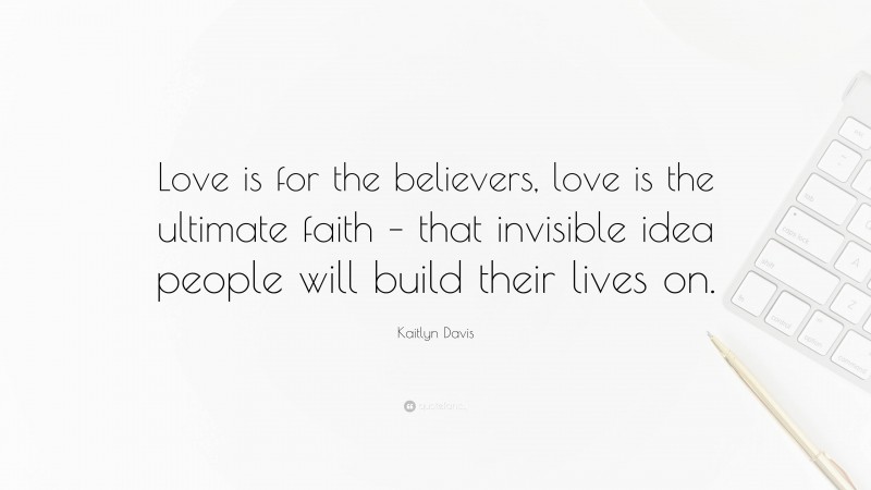 Kaitlyn Davis Quote: “Love is for the believers, love is the ultimate faith – that invisible idea people will build their lives on.”